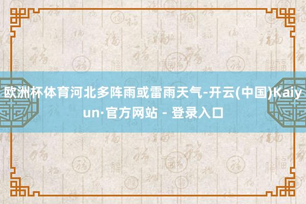 欧洲杯体育河北多阵雨或雷雨天气-开云(中国)Kaiyun·官方网站 - 登录入口
