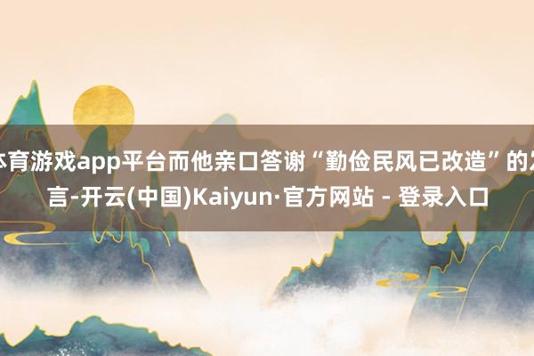 体育游戏app平台而他亲口答谢“勤俭民风已改造”的发言-开云(中国)Kaiyun·官方网站 - 登录入口