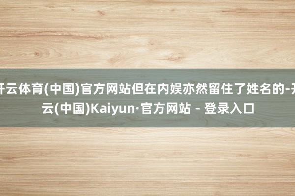 开云体育(中国)官方网站但在内娱亦然留住了姓名的-开云(中国)Kaiyun·官方网站 - 登录入口