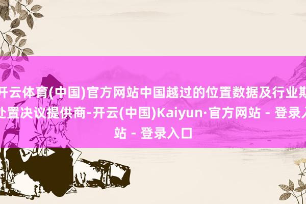 开云体育(中国)官方网站中国越过的位置数据及行业期骗处置决议提供商-开云(中国)Kaiyun·官方网站 - 登录入口