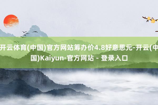开云体育(中国)官方网站筹办价4.8好意思元-开云(中国)Kaiyun·官方网站 - 登录入口