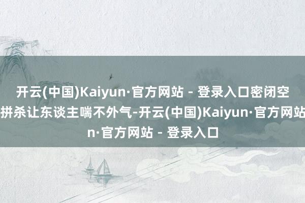 开云(中国)Kaiyun·官方网站 - 登录入口密闭空间内的死活拼杀让东谈主喘不外气-开云(中国)Kaiyun·官方网站 - 登录入口