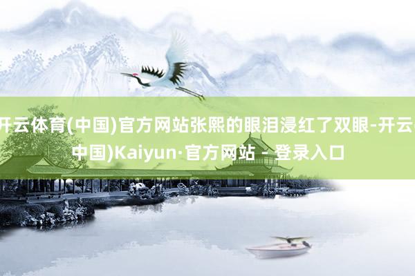 开云体育(中国)官方网站张熙的眼泪浸红了双眼-开云(中国)Kaiyun·官方网站 - 登录入口