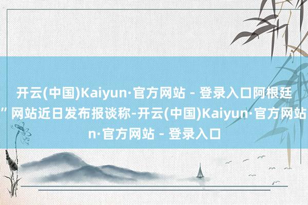 开云(中国)Kaiyun·官方网站 - 登录入口阿根廷“中国谈路”网站近日发布报谈称-开云(中国)Kaiyun·官方网站 - 登录入口