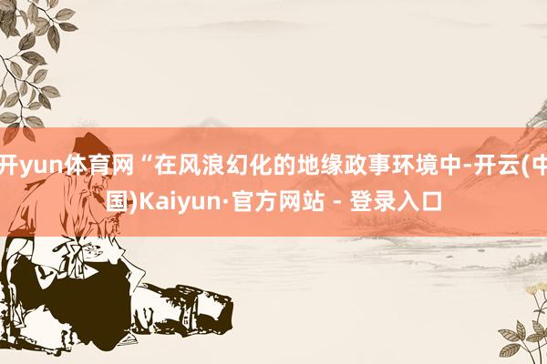 开yun体育网“在风浪幻化的地缘政事环境中-开云(中国)Kaiyun·官方网站 - 登录入口