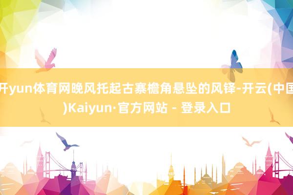 开yun体育网晚风托起古寨檐角悬坠的风铎-开云(中国)Kaiyun·官方网站 - 登录入口