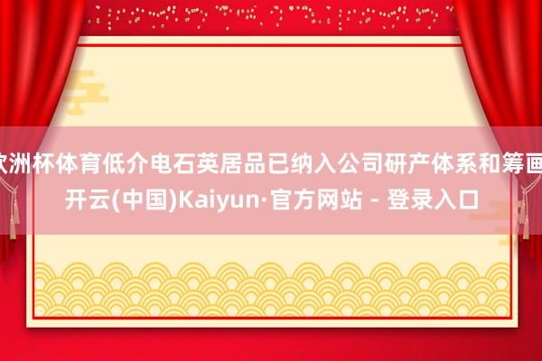 欧洲杯体育低介电石英居品已纳入公司研产体系和筹画-开云(中国)Kaiyun·官方网站 - 登录入口