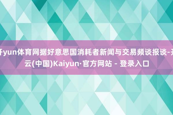 开yun体育网据好意思国消耗者新闻与交易频谈报谈-开云(中国)Kaiyun·官方网站 - 登录入口