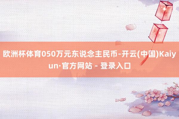 欧洲杯体育050万元东说念主民币-开云(中国)Kaiyun·官方网站 - 登录入口