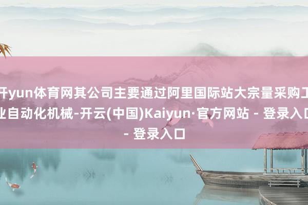 开yun体育网其公司主要通过阿里国际站大宗量采购工业自动化机械-开云(中国)Kaiyun·官方网站 - 登录入口