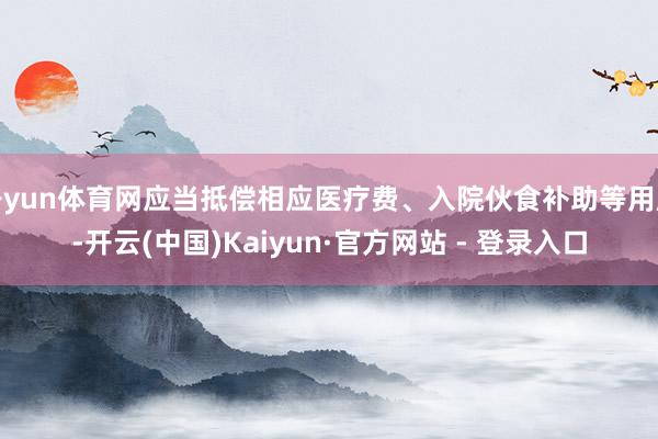 开yun体育网应当抵偿相应医疗费、入院伙食补助等用度-开云(中国)Kaiyun·官方网站 - 登录入口