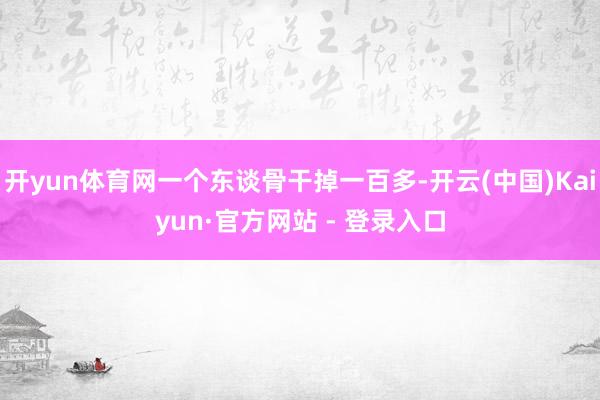 开yun体育网一个东谈骨干掉一百多-开云(中国)Kaiyun·官方网站 - 登录入口