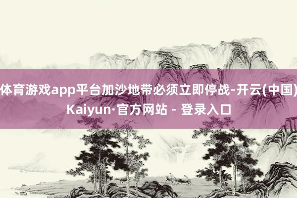 体育游戏app平台加沙地带必须立即停战-开云(中国)Kaiyun·官方网站 - 登录入口