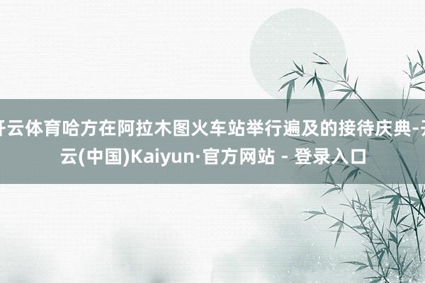 开云体育哈方在阿拉木图火车站举行遍及的接待庆典-开云(中国)Kaiyun·官方网站 - 登录入口