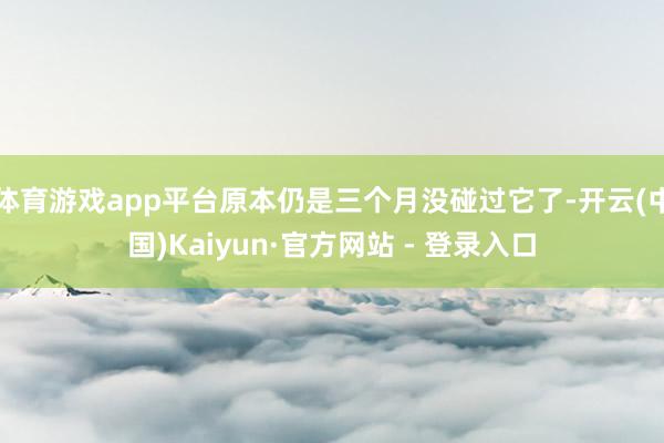 体育游戏app平台原本仍是三个月没碰过它了-开云(中国)Kaiyun·官方网站 - 登录入口