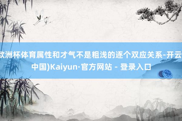欧洲杯体育属性和才气不是粗浅的逐个双应关系-开云(中国)Kaiyun·官方网站 - 登录入口