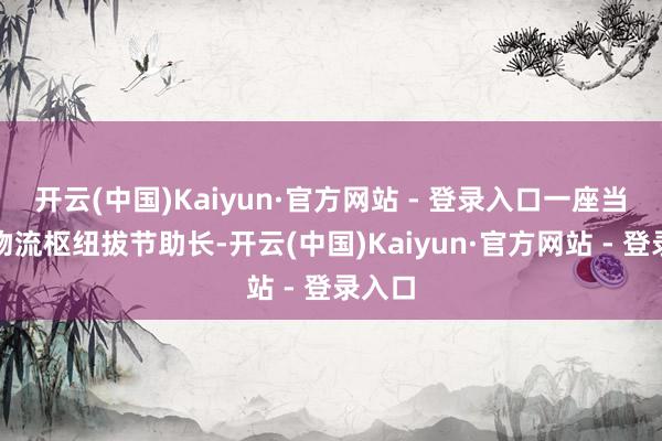 开云(中国)Kaiyun·官方网站 - 登录入口一座当代化物流枢纽拔节助长-开云(中国)Kaiyun·官方网站 - 登录入口