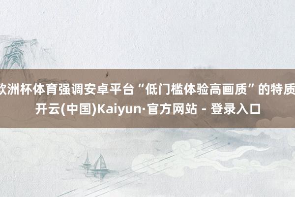 欧洲杯体育强调安卓平台“低门槛体验高画质”的特质-开云(中国)Kaiyun·官方网站 - 登录入口