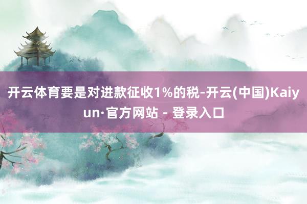 开云体育要是对进款征收1%的税-开云(中国)Kaiyun·官方网站 - 登录入口