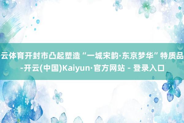 开云体育开封市凸起塑造“一城宋韵·东京梦华”特质品牌-开云(中国)Kaiyun·官方网站 - 登录入口