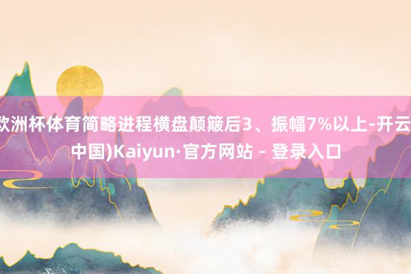 欧洲杯体育简略进程横盘颠簸后3、振幅7%以上-开云(中国)Kaiyun·官方网站 - 登录入口