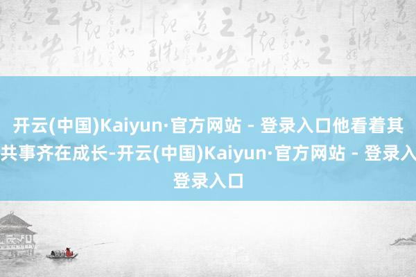 开云(中国)Kaiyun·官方网站 - 登录入口他看着其他共事齐在成长-开云(中国)Kaiyun·官方网站 - 登录入口