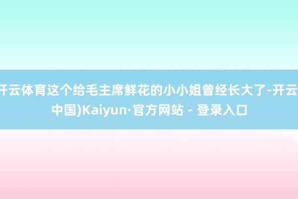 开云体育这个给毛主席鲜花的小小姐曾经长大了-开云(中国)Kaiyun·官方网站 - 登录入口