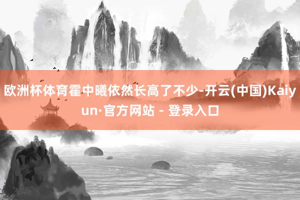欧洲杯体育霍中曦依然长高了不少-开云(中国)Kaiyun·官方网站 - 登录入口