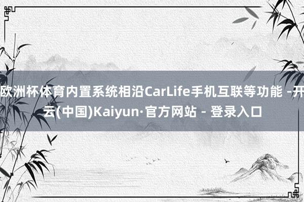 欧洲杯体育内置系统相沿CarLife手机互联等功能 -开云(中国)Kaiyun·官方网站 - 登录入口