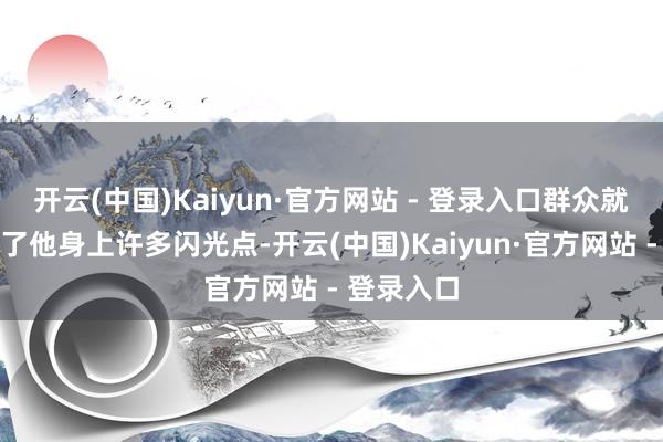 开云(中国)Kaiyun·官方网站 - 登录入口群众就照旧看到了他身上许多闪光点-开云(中国)Kaiyun·官方网站 - 登录入口