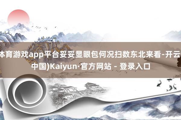 体育游戏app平台妥妥显眼包何况扫数东北来看-开云(中国)Kaiyun·官方网站 - 登录入口