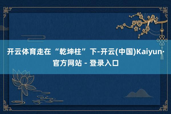 开云体育走在 “乾坤柱” 下-开云(中国)Kaiyun·官方网站 - 登录入口