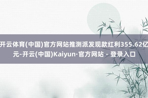 开云体育(中国)官方网站推测派发现款红利355.62亿元-开云(中国)Kaiyun·官方网站 - 登录入口