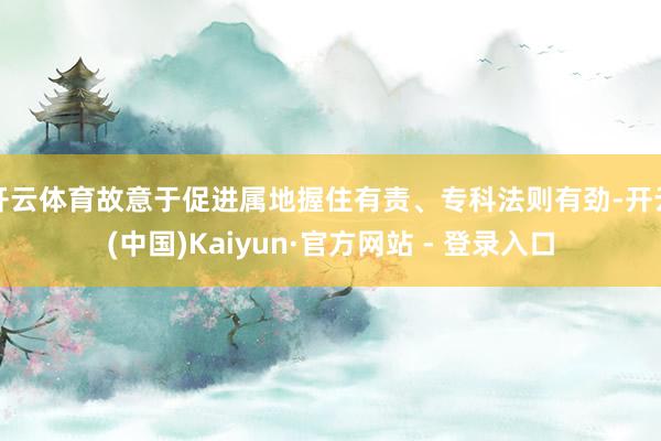 开云体育故意于促进属地握住有责、专科法则有劲-开云(中国)Kaiyun·官方网站 - 登录入口