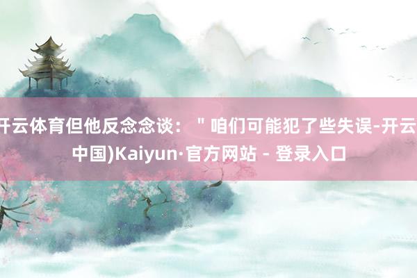 开云体育但他反念念谈：＂咱们可能犯了些失误-开云(中国)Kaiyun·官方网站 - 登录入口