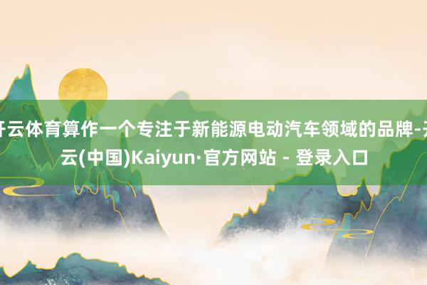 开云体育算作一个专注于新能源电动汽车领域的品牌-开云(中国)Kaiyun·官方网站 - 登录入口