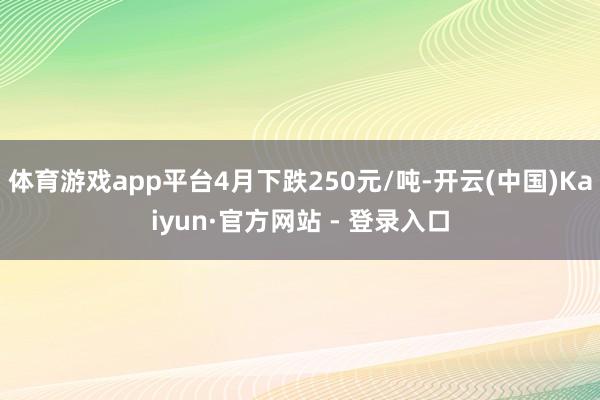 体育游戏app平台4月下跌250元/吨-开云(中国)Kaiyun·官方网站 - 登录入口