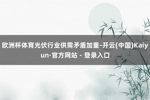 欧洲杯体育光伏行业供需矛盾加重-开云(中国)Kaiyun·官方网站 - 登录入口