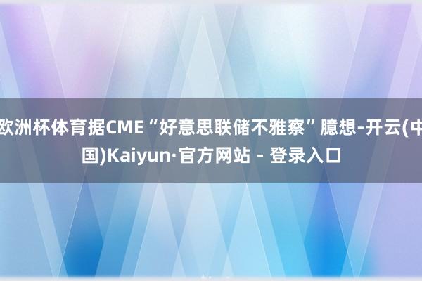 欧洲杯体育据CME“好意思联储不雅察”臆想-开云(中国)Kaiyun·官方网站 - 登录入口