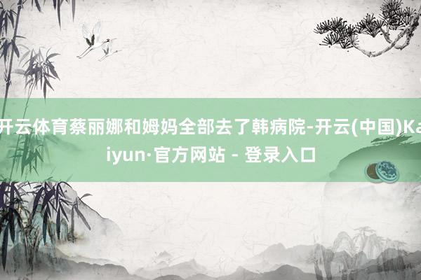 开云体育蔡丽娜和姆妈全部去了韩病院-开云(中国)Kaiyun·官方网站 - 登录入口