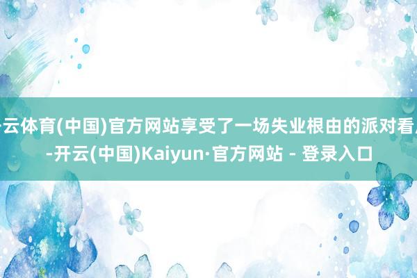 开云体育(中国)官方网站享受了一场失业根由的派对看成-开云(中国)Kaiyun·官方网站 - 登录入口