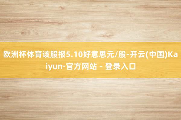 欧洲杯体育该股报5.10好意思元/股-开云(中国)Kaiyun·官方网站 - 登录入口