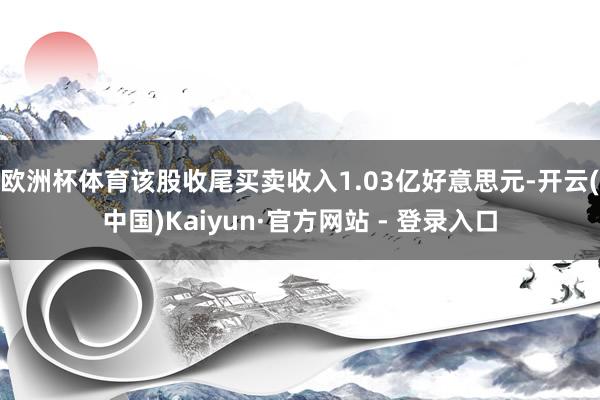 欧洲杯体育该股收尾买卖收入1.03亿好意思元-开云(中国)Kaiyun·官方网站 - 登录入口