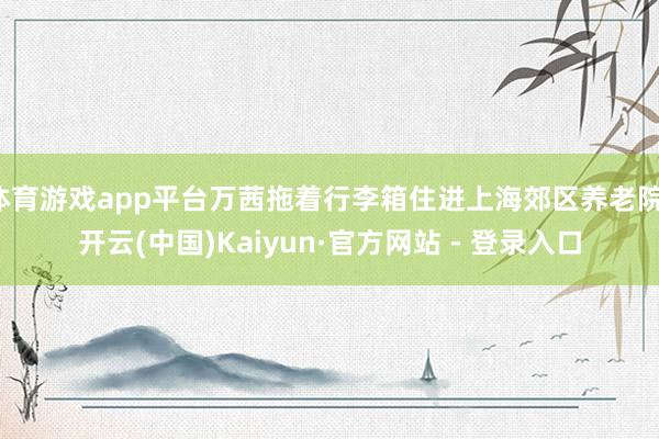 体育游戏app平台万茜拖着行李箱住进上海郊区养老院-开云(中国)Kaiyun·官方网站 - 登录入口