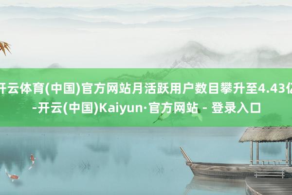 开云体育(中国)官方网站月活跃用户数目攀升至4.43亿-开云(中国)Kaiyun·官方网站 - 登录入口
