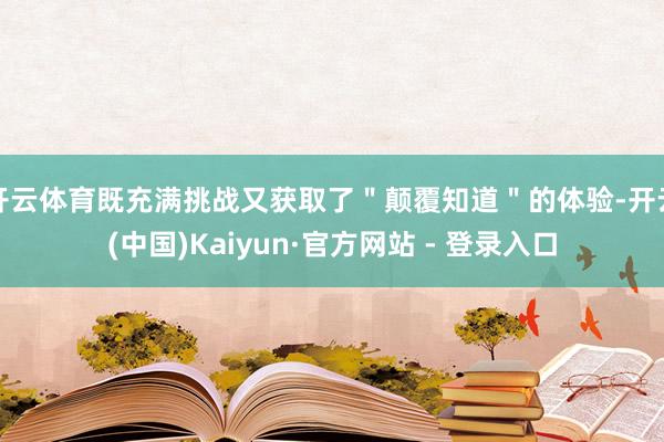 开云体育既充满挑战又获取了＂颠覆知道＂的体验-开云(中国)Kaiyun·官方网站 - 登录入口