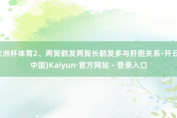 欧洲杯体育2、两鬓鹤发两鬓长鹤发多与肝胆关系-开云(中国)Kaiyun·官方网站 - 登录入口