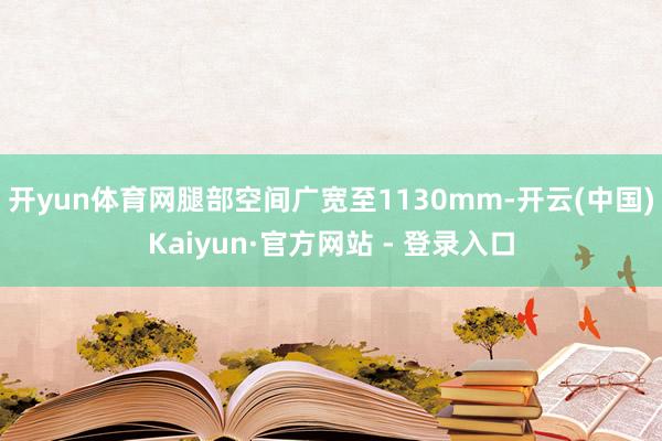 开yun体育网腿部空间广宽至1130mm-开云(中国)Kaiyun·官方网站 - 登录入口