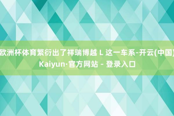 欧洲杯体育繁衍出了祥瑞博越 L 这一车系-开云(中国)Kaiyun·官方网站 - 登录入口