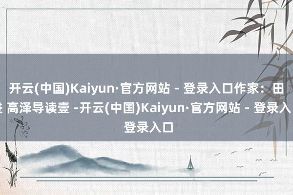 开云(中国)Kaiyun·官方网站 - 登录入口作家：田进 高泽导读壹 -开云(中国)Kaiyun·官方网站 - 登录入口